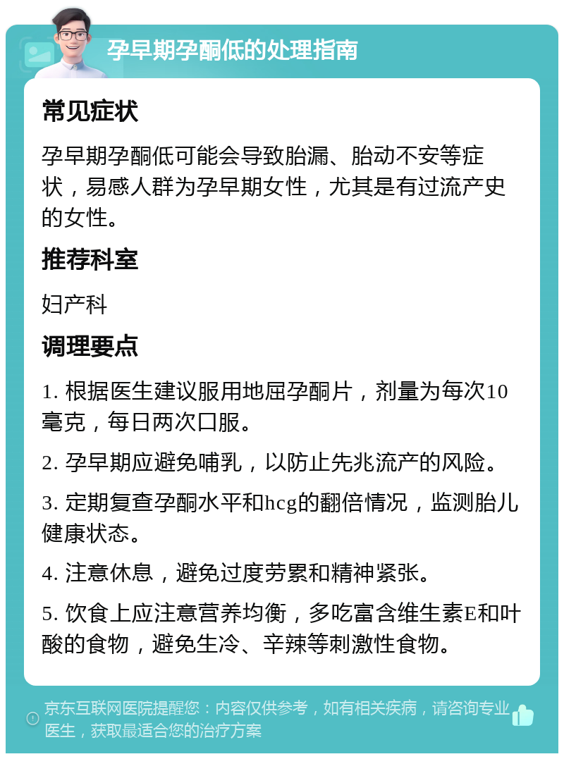 孕早期孕酮低的处理指南 常见症状 孕早期孕酮低可能会导致胎漏、胎动不安等症状，易感人群为孕早期女性，尤其是有过流产史的女性。 推荐科室 妇产科 调理要点 1. 根据医生建议服用地屈孕酮片，剂量为每次10毫克，每日两次口服。 2. 孕早期应避免哺乳，以防止先兆流产的风险。 3. 定期复查孕酮水平和hcg的翻倍情况，监测胎儿健康状态。 4. 注意休息，避免过度劳累和精神紧张。 5. 饮食上应注意营养均衡，多吃富含维生素E和叶酸的食物，避免生冷、辛辣等刺激性食物。