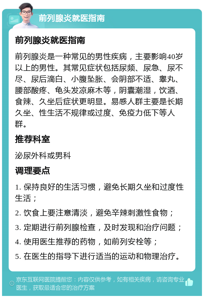 前列腺炎就医指南 前列腺炎就医指南 前列腺炎是一种常见的男性疾病，主要影响40岁以上的男性。其常见症状包括尿频、尿急、尿不尽、尿后滴白、小腹坠胀、会阴部不适、睾丸、腰部酸疼、龟头发凉麻木等，阴囊潮湿，饮酒、食辣、久坐后症状更明显。易感人群主要是长期久坐、性生活不规律或过度、免疫力低下等人群。 推荐科室 泌尿外科或男科 调理要点 1. 保持良好的生活习惯，避免长期久坐和过度性生活； 2. 饮食上要注意清淡，避免辛辣刺激性食物； 3. 定期进行前列腺检查，及时发现和治疗问题； 4. 使用医生推荐的药物，如前列安栓等； 5. 在医生的指导下进行适当的运动和物理治疗。