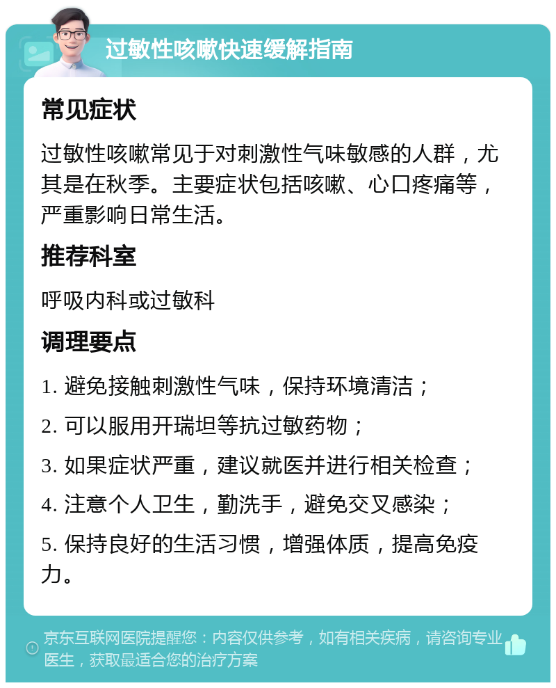 过敏性咳嗽快速缓解指南 常见症状 过敏性咳嗽常见于对刺激性气味敏感的人群，尤其是在秋季。主要症状包括咳嗽、心口疼痛等，严重影响日常生活。 推荐科室 呼吸内科或过敏科 调理要点 1. 避免接触刺激性气味，保持环境清洁； 2. 可以服用开瑞坦等抗过敏药物； 3. 如果症状严重，建议就医并进行相关检查； 4. 注意个人卫生，勤洗手，避免交叉感染； 5. 保持良好的生活习惯，增强体质，提高免疫力。