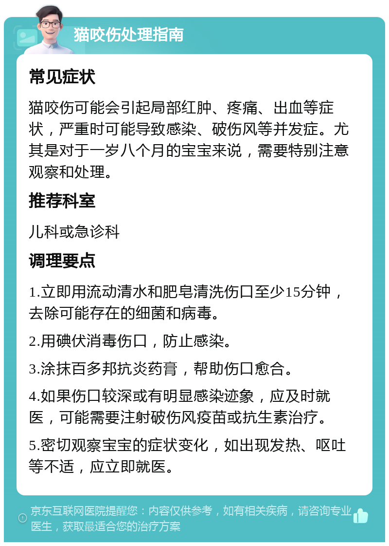 猫咬伤处理指南 常见症状 猫咬伤可能会引起局部红肿、疼痛、出血等症状，严重时可能导致感染、破伤风等并发症。尤其是对于一岁八个月的宝宝来说，需要特别注意观察和处理。 推荐科室 儿科或急诊科 调理要点 1.立即用流动清水和肥皂清洗伤口至少15分钟，去除可能存在的细菌和病毒。 2.用碘伏消毒伤口，防止感染。 3.涂抹百多邦抗炎药膏，帮助伤口愈合。 4.如果伤口较深或有明显感染迹象，应及时就医，可能需要注射破伤风疫苗或抗生素治疗。 5.密切观察宝宝的症状变化，如出现发热、呕吐等不适，应立即就医。