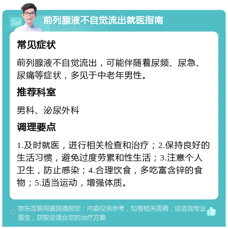 前列腺液不自觉流出就医指南 常见症状 前列腺液不自觉流出，可能伴随着尿频、尿急、尿痛等症状，多见于中老年男性。 推荐科室 男科、泌尿外科 调理要点 1.及时就医，进行相关检查和治疗；2.保持良好的生活习惯，避免过度劳累和性生活；3.注意个人卫生，防止感染；4.合理饮食，多吃富含锌的食物；5.适当运动，增强体质。