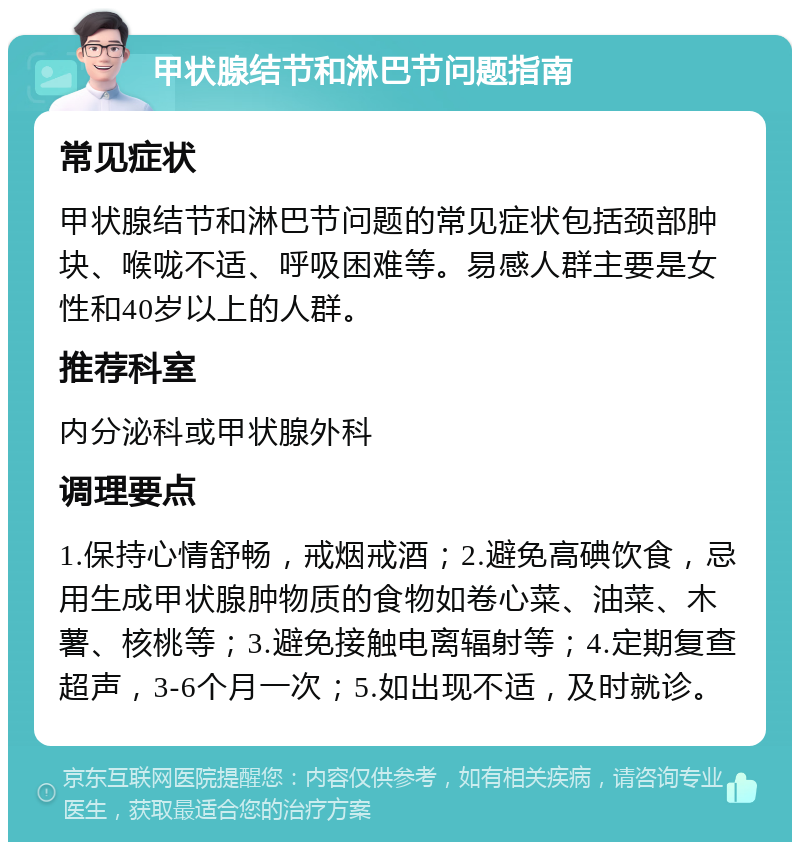 甲状腺结节和淋巴节问题指南 常见症状 甲状腺结节和淋巴节问题的常见症状包括颈部肿块、喉咙不适、呼吸困难等。易感人群主要是女性和40岁以上的人群。 推荐科室 内分泌科或甲状腺外科 调理要点 1.保持心情舒畅，戒烟戒酒；2.避免高碘饮食，忌用生成甲状腺肿物质的食物如卷心菜、油菜、木薯、核桃等；3.避免接触电离辐射等；4.定期复查超声，3-6个月一次；5.如出现不适，及时就诊。