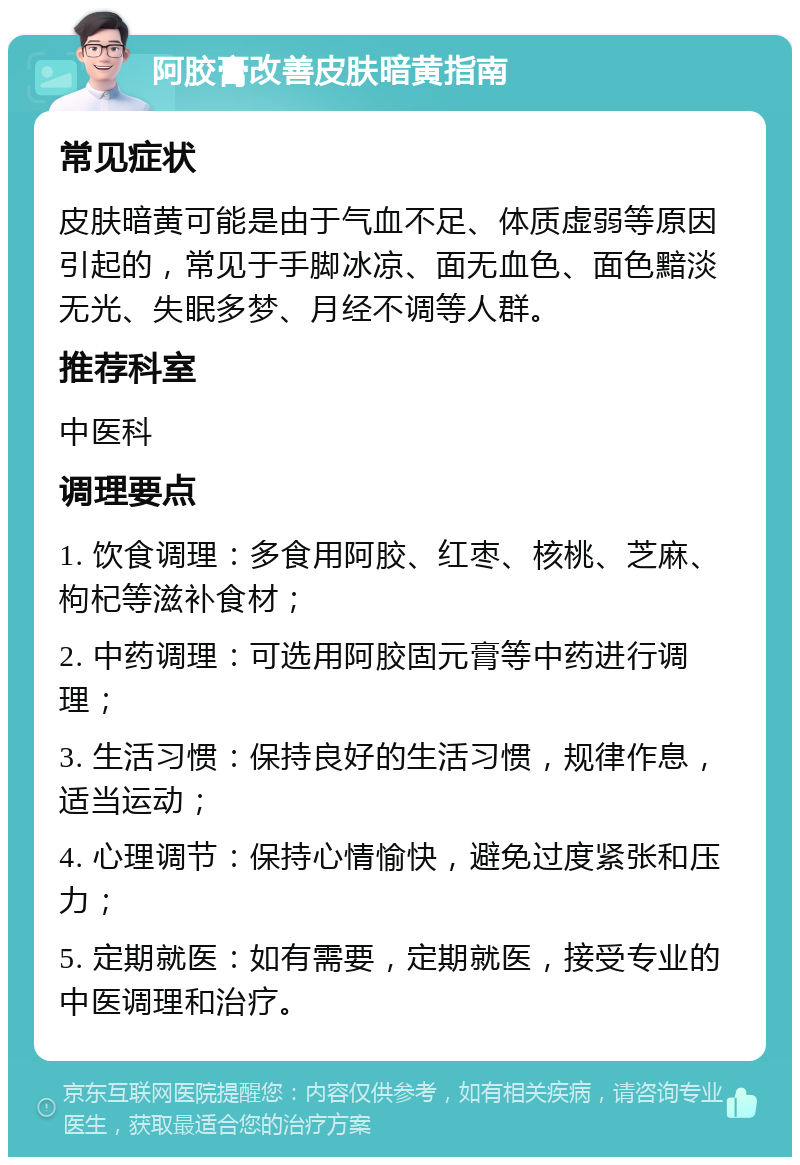 阿胶膏改善皮肤暗黄指南 常见症状 皮肤暗黄可能是由于气血不足、体质虚弱等原因引起的，常见于手脚冰凉、面无血色、面色黯淡无光、失眠多梦、月经不调等人群。 推荐科室 中医科 调理要点 1. 饮食调理：多食用阿胶、红枣、核桃、芝麻、枸杞等滋补食材； 2. 中药调理：可选用阿胶固元膏等中药进行调理； 3. 生活习惯：保持良好的生活习惯，规律作息，适当运动； 4. 心理调节：保持心情愉快，避免过度紧张和压力； 5. 定期就医：如有需要，定期就医，接受专业的中医调理和治疗。