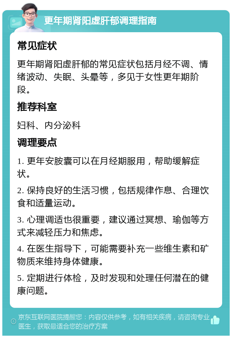 更年期肾阳虚肝郁调理指南 常见症状 更年期肾阳虚肝郁的常见症状包括月经不调、情绪波动、失眠、头晕等，多见于女性更年期阶段。 推荐科室 妇科、内分泌科 调理要点 1. 更年安胺囊可以在月经期服用，帮助缓解症状。 2. 保持良好的生活习惯，包括规律作息、合理饮食和适量运动。 3. 心理调适也很重要，建议通过冥想、瑜伽等方式来减轻压力和焦虑。 4. 在医生指导下，可能需要补充一些维生素和矿物质来维持身体健康。 5. 定期进行体检，及时发现和处理任何潜在的健康问题。