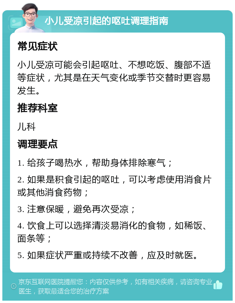 小儿受凉引起的呕吐调理指南 常见症状 小儿受凉可能会引起呕吐、不想吃饭、腹部不适等症状，尤其是在天气变化或季节交替时更容易发生。 推荐科室 儿科 调理要点 1. 给孩子喝热水，帮助身体排除寒气； 2. 如果是积食引起的呕吐，可以考虑使用消食片或其他消食药物； 3. 注意保暖，避免再次受凉； 4. 饮食上可以选择清淡易消化的食物，如稀饭、面条等； 5. 如果症状严重或持续不改善，应及时就医。