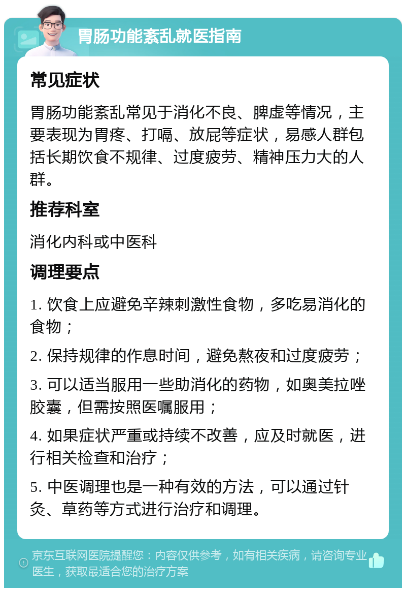 胃肠功能紊乱就医指南 常见症状 胃肠功能紊乱常见于消化不良、脾虚等情况，主要表现为胃疼、打嗝、放屁等症状，易感人群包括长期饮食不规律、过度疲劳、精神压力大的人群。 推荐科室 消化内科或中医科 调理要点 1. 饮食上应避免辛辣刺激性食物，多吃易消化的食物； 2. 保持规律的作息时间，避免熬夜和过度疲劳； 3. 可以适当服用一些助消化的药物，如奥美拉唑胶囊，但需按照医嘱服用； 4. 如果症状严重或持续不改善，应及时就医，进行相关检查和治疗； 5. 中医调理也是一种有效的方法，可以通过针灸、草药等方式进行治疗和调理。