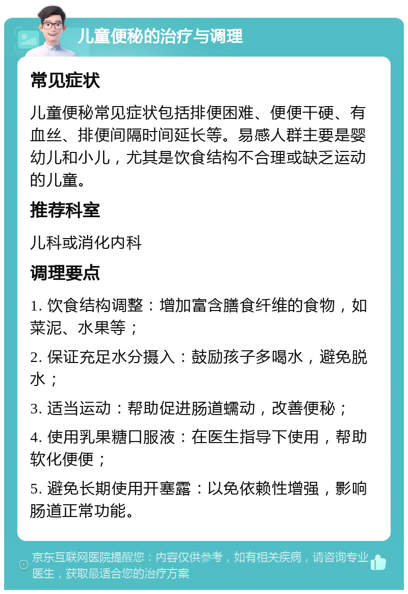 儿童便秘的治疗与调理 常见症状 儿童便秘常见症状包括排便困难、便便干硬、有血丝、排便间隔时间延长等。易感人群主要是婴幼儿和小儿，尤其是饮食结构不合理或缺乏运动的儿童。 推荐科室 儿科或消化内科 调理要点 1. 饮食结构调整：增加富含膳食纤维的食物，如菜泥、水果等； 2. 保证充足水分摄入：鼓励孩子多喝水，避免脱水； 3. 适当运动：帮助促进肠道蠕动，改善便秘； 4. 使用乳果糖口服液：在医生指导下使用，帮助软化便便； 5. 避免长期使用开塞露：以免依赖性增强，影响肠道正常功能。