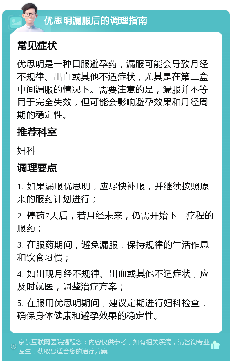 优思明漏服后的调理指南 常见症状 优思明是一种口服避孕药，漏服可能会导致月经不规律、出血或其他不适症状，尤其是在第二盒中间漏服的情况下。需要注意的是，漏服并不等同于完全失效，但可能会影响避孕效果和月经周期的稳定性。 推荐科室 妇科 调理要点 1. 如果漏服优思明，应尽快补服，并继续按照原来的服药计划进行； 2. 停药7天后，若月经未来，仍需开始下一疗程的服药； 3. 在服药期间，避免漏服，保持规律的生活作息和饮食习惯； 4. 如出现月经不规律、出血或其他不适症状，应及时就医，调整治疗方案； 5. 在服用优思明期间，建议定期进行妇科检查，确保身体健康和避孕效果的稳定性。