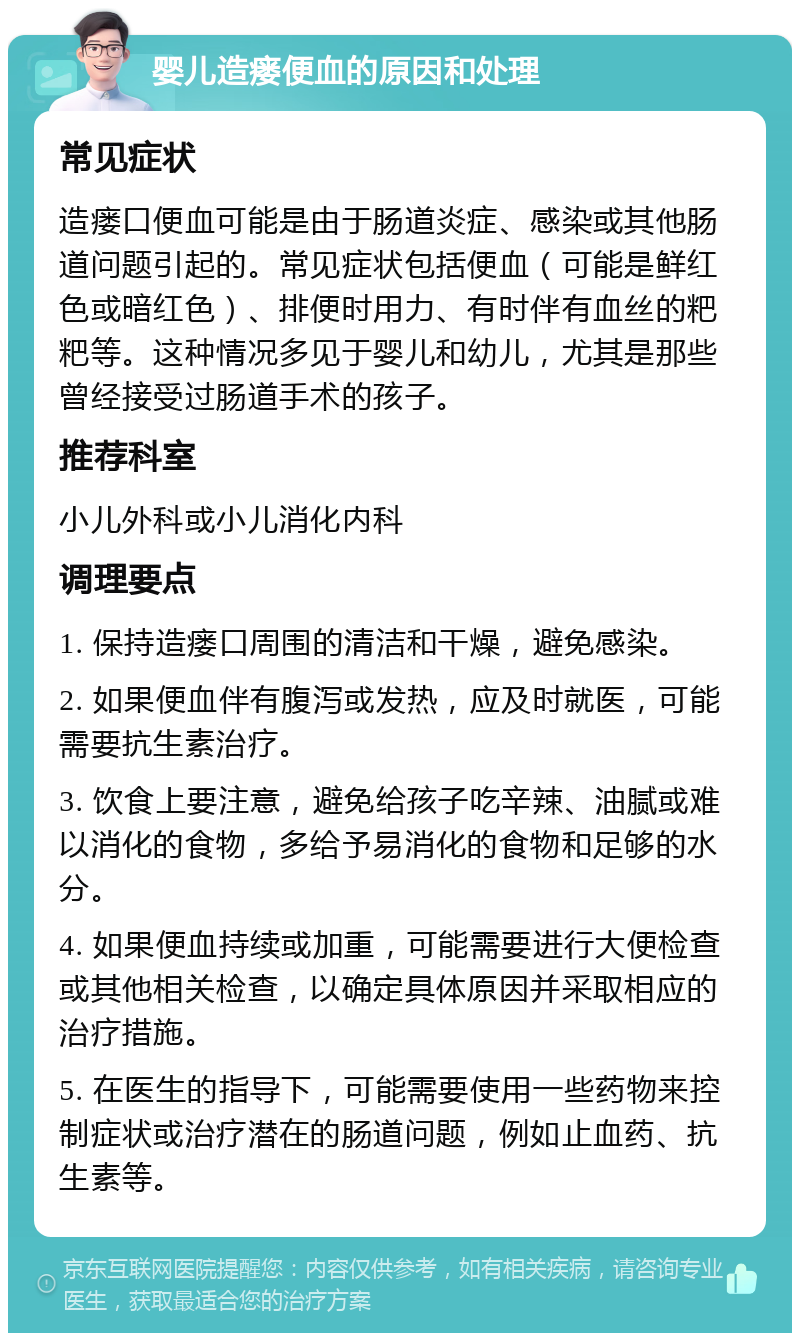 婴儿造瘘便血的原因和处理 常见症状 造瘘口便血可能是由于肠道炎症、感染或其他肠道问题引起的。常见症状包括便血（可能是鲜红色或暗红色）、排便时用力、有时伴有血丝的粑粑等。这种情况多见于婴儿和幼儿，尤其是那些曾经接受过肠道手术的孩子。 推荐科室 小儿外科或小儿消化内科 调理要点 1. 保持造瘘口周围的清洁和干燥，避免感染。 2. 如果便血伴有腹泻或发热，应及时就医，可能需要抗生素治疗。 3. 饮食上要注意，避免给孩子吃辛辣、油腻或难以消化的食物，多给予易消化的食物和足够的水分。 4. 如果便血持续或加重，可能需要进行大便检查或其他相关检查，以确定具体原因并采取相应的治疗措施。 5. 在医生的指导下，可能需要使用一些药物来控制症状或治疗潜在的肠道问题，例如止血药、抗生素等。