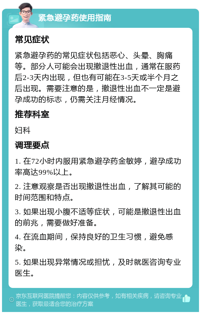 紧急避孕药使用指南 常见症状 紧急避孕药的常见症状包括恶心、头晕、胸痛等。部分人可能会出现撤退性出血，通常在服药后2-3天内出现，但也有可能在3-5天或半个月之后出现。需要注意的是，撤退性出血不一定是避孕成功的标志，仍需关注月经情况。 推荐科室 妇科 调理要点 1. 在72小时内服用紧急避孕药金敏婷，避孕成功率高达99%以上。 2. 注意观察是否出现撤退性出血，了解其可能的时间范围和特点。 3. 如果出现小腹不适等症状，可能是撤退性出血的前兆，需要做好准备。 4. 在流血期间，保持良好的卫生习惯，避免感染。 5. 如果出现异常情况或担忧，及时就医咨询专业医生。