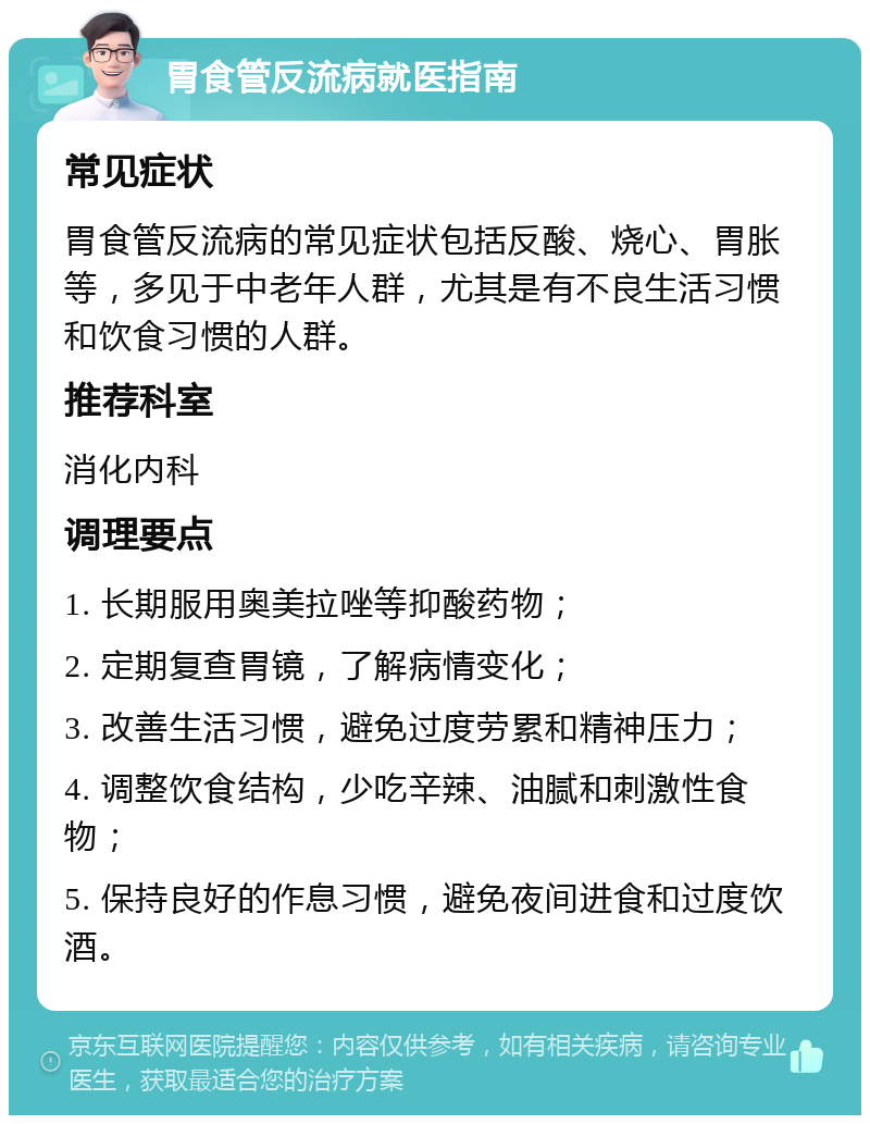 胃食管反流病就医指南 常见症状 胃食管反流病的常见症状包括反酸、烧心、胃胀等，多见于中老年人群，尤其是有不良生活习惯和饮食习惯的人群。 推荐科室 消化内科 调理要点 1. 长期服用奥美拉唑等抑酸药物； 2. 定期复查胃镜，了解病情变化； 3. 改善生活习惯，避免过度劳累和精神压力； 4. 调整饮食结构，少吃辛辣、油腻和刺激性食物； 5. 保持良好的作息习惯，避免夜间进食和过度饮酒。