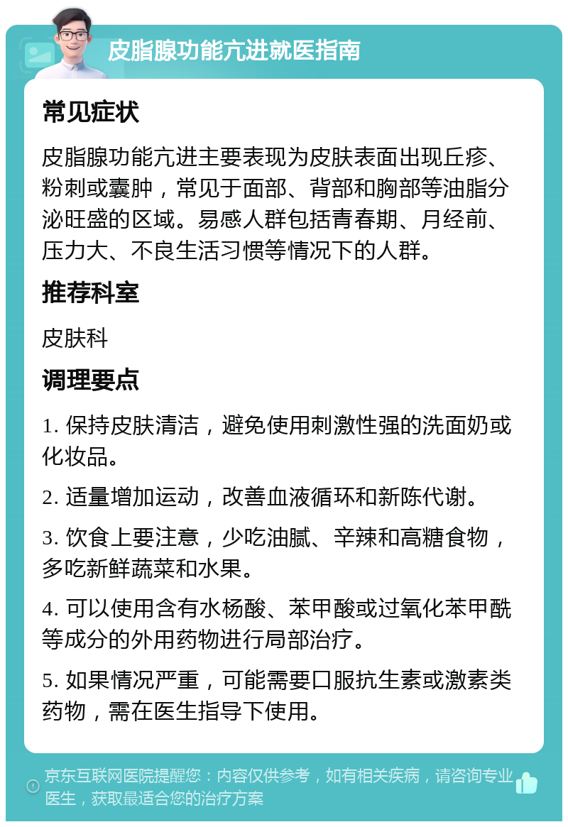 皮脂腺功能亢进就医指南 常见症状 皮脂腺功能亢进主要表现为皮肤表面出现丘疹、粉刺或囊肿，常见于面部、背部和胸部等油脂分泌旺盛的区域。易感人群包括青春期、月经前、压力大、不良生活习惯等情况下的人群。 推荐科室 皮肤科 调理要点 1. 保持皮肤清洁，避免使用刺激性强的洗面奶或化妆品。 2. 适量增加运动，改善血液循环和新陈代谢。 3. 饮食上要注意，少吃油腻、辛辣和高糖食物，多吃新鲜蔬菜和水果。 4. 可以使用含有水杨酸、苯甲酸或过氧化苯甲酰等成分的外用药物进行局部治疗。 5. 如果情况严重，可能需要口服抗生素或激素类药物，需在医生指导下使用。