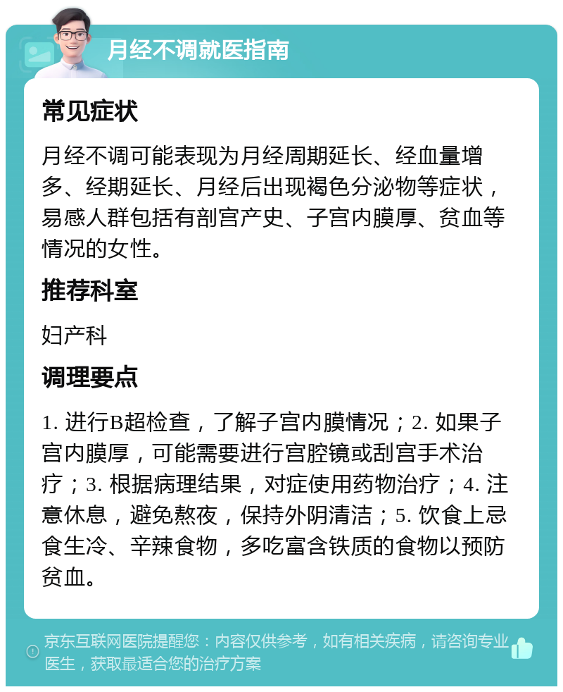 月经不调就医指南 常见症状 月经不调可能表现为月经周期延长、经血量增多、经期延长、月经后出现褐色分泌物等症状，易感人群包括有剖宫产史、子宫内膜厚、贫血等情况的女性。 推荐科室 妇产科 调理要点 1. 进行B超检查，了解子宫内膜情况；2. 如果子宫内膜厚，可能需要进行宫腔镜或刮宫手术治疗；3. 根据病理结果，对症使用药物治疗；4. 注意休息，避免熬夜，保持外阴清洁；5. 饮食上忌食生冷、辛辣食物，多吃富含铁质的食物以预防贫血。