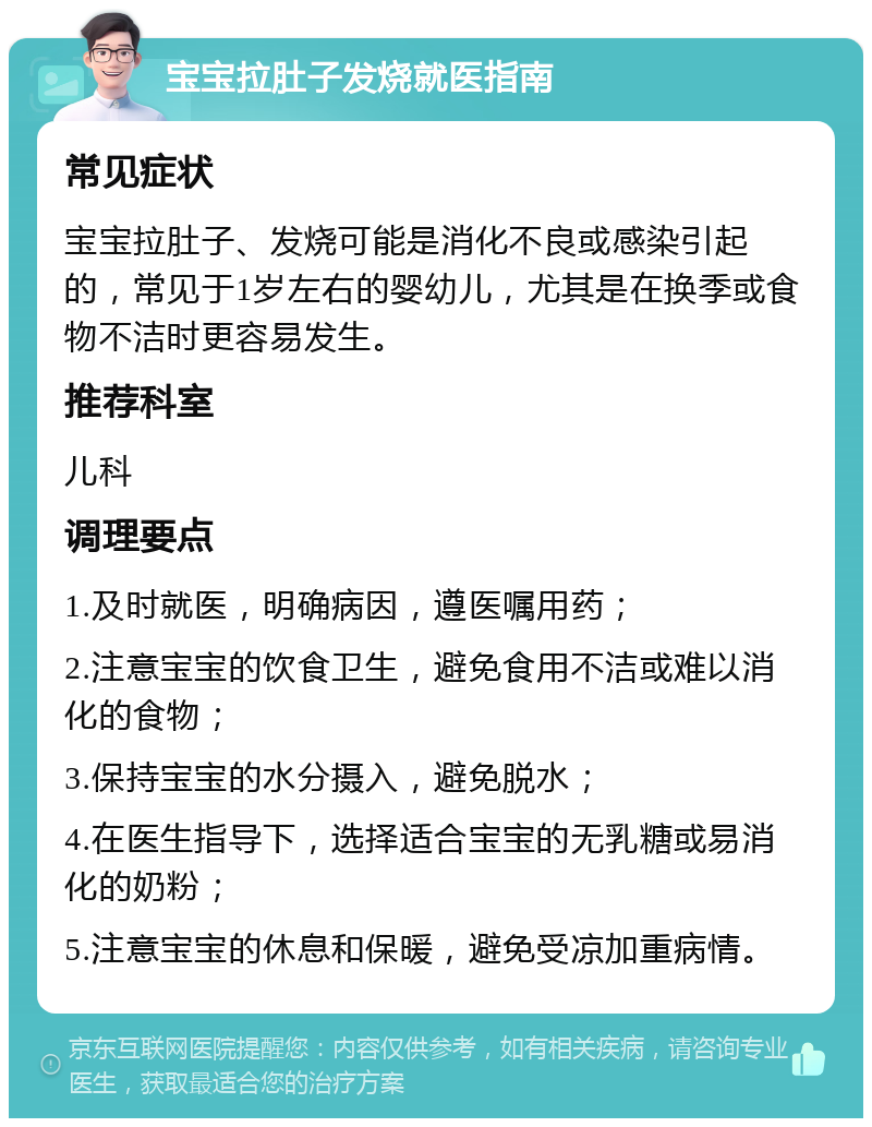 宝宝拉肚子发烧就医指南 常见症状 宝宝拉肚子、发烧可能是消化不良或感染引起的，常见于1岁左右的婴幼儿，尤其是在换季或食物不洁时更容易发生。 推荐科室 儿科 调理要点 1.及时就医，明确病因，遵医嘱用药； 2.注意宝宝的饮食卫生，避免食用不洁或难以消化的食物； 3.保持宝宝的水分摄入，避免脱水； 4.在医生指导下，选择适合宝宝的无乳糖或易消化的奶粉； 5.注意宝宝的休息和保暖，避免受凉加重病情。