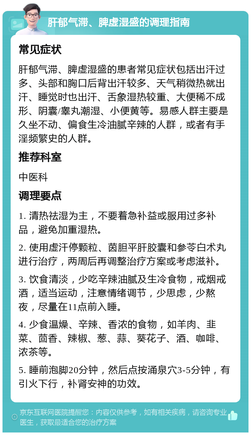 肝郁气滞、脾虚湿盛的调理指南 常见症状 肝郁气滞、脾虚湿盛的患者常见症状包括出汗过多、头部和胸口后背出汗较多、天气稍微热就出汗、睡觉时也出汗、舌象湿热较重、大便稀不成形、阴囊/睾丸潮湿、小便黄等。易感人群主要是久坐不动、偏食生冷油腻辛辣的人群，或者有手淫频繁史的人群。 推荐科室 中医科 调理要点 1. 清热祛湿为主，不要着急补益或服用过多补品，避免加重湿热。 2. 使用虚汗停颗粒、茵胆平肝胶囊和参苓白术丸进行治疗，两周后再调整治疗方案或考虑滋补。 3. 饮食清淡，少吃辛辣油腻及生冷食物，戒烟戒酒，适当运动，注意情绪调节，少思虑，少熬夜，尽量在11点前入睡。 4. 少食温燥、辛辣、香浓的食物，如羊肉、韭菜、茴香、辣椒、葱、蒜、葵花子、酒、咖啡、浓茶等。 5. 睡前泡脚20分钟，然后点按涌泉穴3-5分钟，有引火下行，补肾安神的功效。