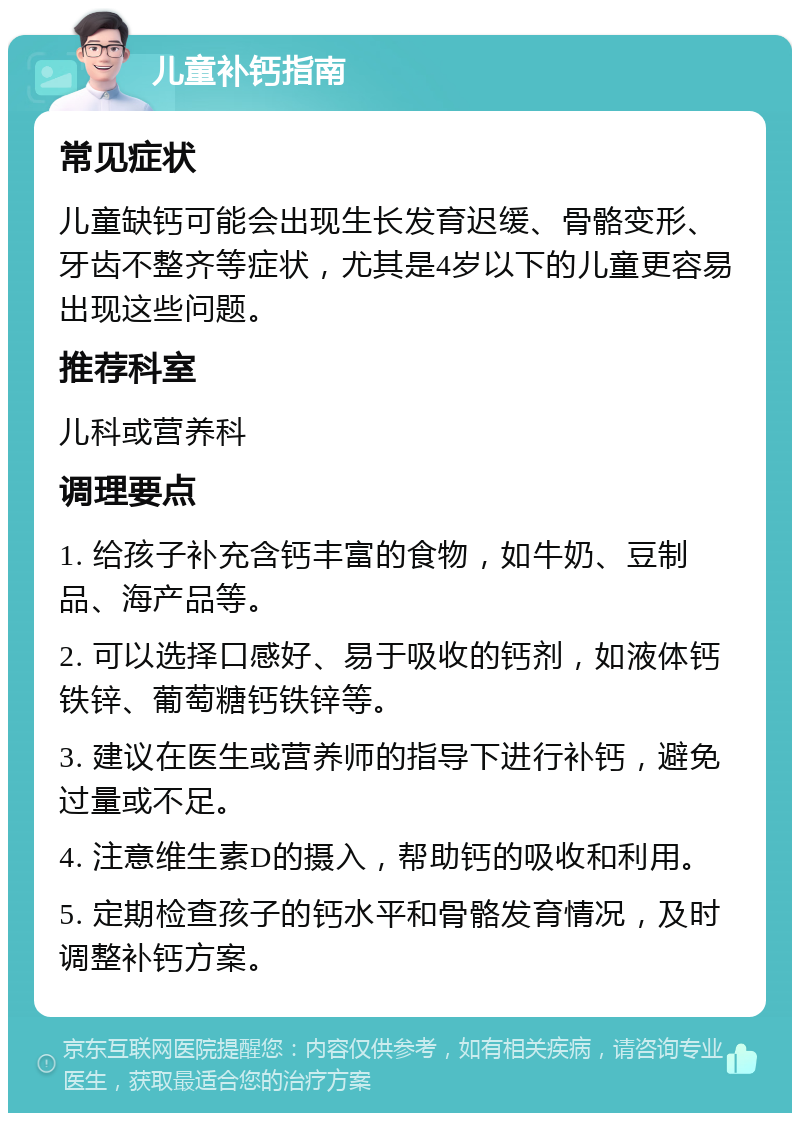 儿童补钙指南 常见症状 儿童缺钙可能会出现生长发育迟缓、骨骼变形、牙齿不整齐等症状，尤其是4岁以下的儿童更容易出现这些问题。 推荐科室 儿科或营养科 调理要点 1. 给孩子补充含钙丰富的食物，如牛奶、豆制品、海产品等。 2. 可以选择口感好、易于吸收的钙剂，如液体钙铁锌、葡萄糖钙铁锌等。 3. 建议在医生或营养师的指导下进行补钙，避免过量或不足。 4. 注意维生素D的摄入，帮助钙的吸收和利用。 5. 定期检查孩子的钙水平和骨骼发育情况，及时调整补钙方案。