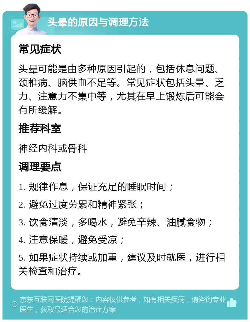 头晕的原因与调理方法 常见症状 头晕可能是由多种原因引起的，包括休息问题、颈椎病、脑供血不足等。常见症状包括头晕、乏力、注意力不集中等，尤其在早上锻炼后可能会有所缓解。 推荐科室 神经内科或骨科 调理要点 1. 规律作息，保证充足的睡眠时间； 2. 避免过度劳累和精神紧张； 3. 饮食清淡，多喝水，避免辛辣、油腻食物； 4. 注意保暖，避免受凉； 5. 如果症状持续或加重，建议及时就医，进行相关检查和治疗。