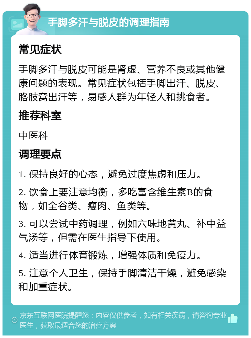 手脚多汗与脱皮的调理指南 常见症状 手脚多汗与脱皮可能是肾虚、营养不良或其他健康问题的表现。常见症状包括手脚出汗、脱皮、胳肢窝出汗等，易感人群为年轻人和挑食者。 推荐科室 中医科 调理要点 1. 保持良好的心态，避免过度焦虑和压力。 2. 饮食上要注意均衡，多吃富含维生素B的食物，如全谷类、瘦肉、鱼类等。 3. 可以尝试中药调理，例如六味地黄丸、补中益气汤等，但需在医生指导下使用。 4. 适当进行体育锻炼，增强体质和免疫力。 5. 注意个人卫生，保持手脚清洁干燥，避免感染和加重症状。