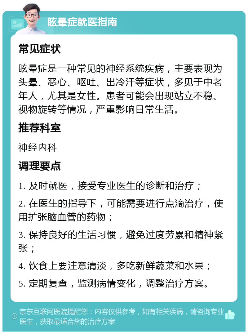 眩晕症就医指南 常见症状 眩晕症是一种常见的神经系统疾病，主要表现为头晕、恶心、呕吐、出冷汗等症状，多见于中老年人，尤其是女性。患者可能会出现站立不稳、视物旋转等情况，严重影响日常生活。 推荐科室 神经内科 调理要点 1. 及时就医，接受专业医生的诊断和治疗； 2. 在医生的指导下，可能需要进行点滴治疗，使用扩张脑血管的药物； 3. 保持良好的生活习惯，避免过度劳累和精神紧张； 4. 饮食上要注意清淡，多吃新鲜蔬菜和水果； 5. 定期复查，监测病情变化，调整治疗方案。