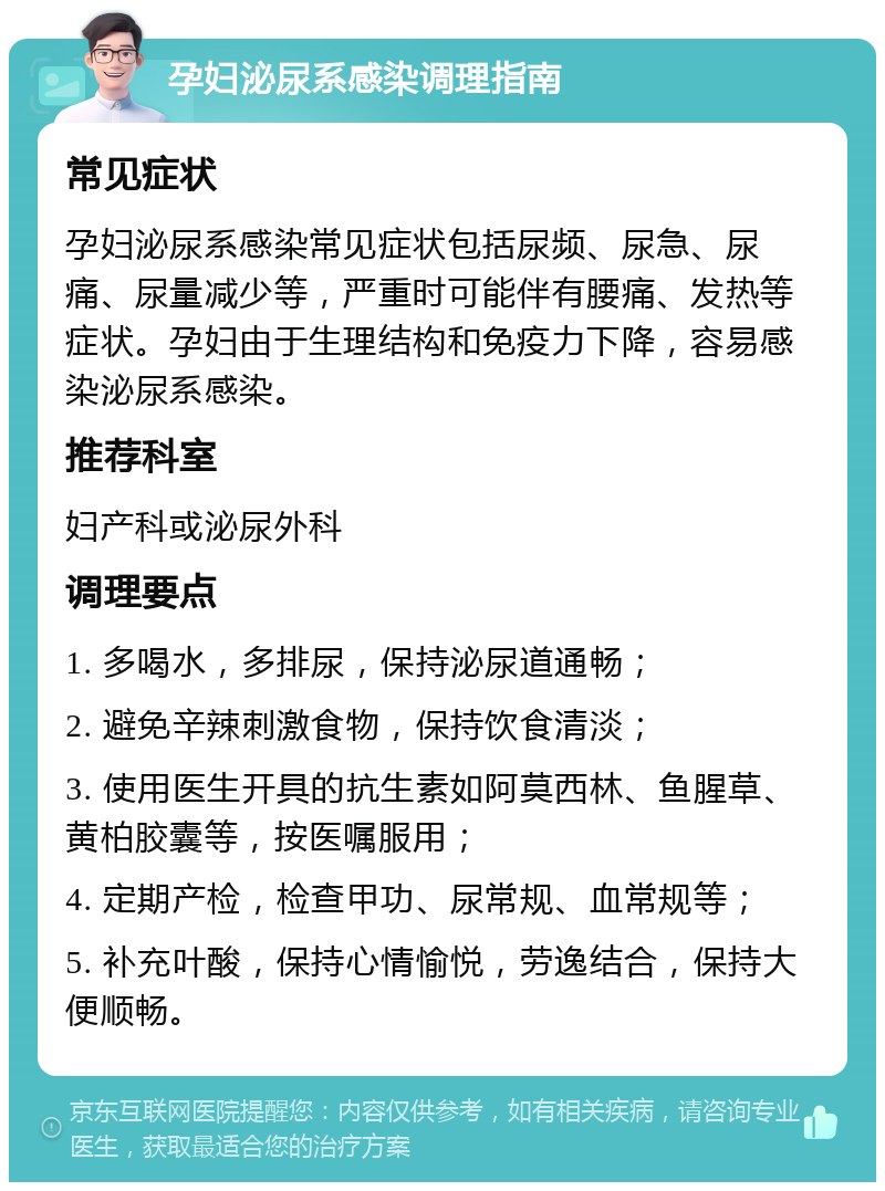 孕妇泌尿系感染调理指南 常见症状 孕妇泌尿系感染常见症状包括尿频、尿急、尿痛、尿量减少等，严重时可能伴有腰痛、发热等症状。孕妇由于生理结构和免疫力下降，容易感染泌尿系感染。 推荐科室 妇产科或泌尿外科 调理要点 1. 多喝水，多排尿，保持泌尿道通畅； 2. 避免辛辣刺激食物，保持饮食清淡； 3. 使用医生开具的抗生素如阿莫西林、鱼腥草、黄柏胶囊等，按医嘱服用； 4. 定期产检，检查甲功、尿常规、血常规等； 5. 补充叶酸，保持心情愉悦，劳逸结合，保持大便顺畅。