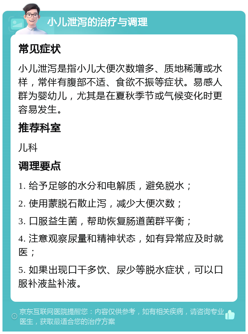 小儿泄泻的治疗与调理 常见症状 小儿泄泻是指小儿大便次数增多、质地稀薄或水样，常伴有腹部不适、食欲不振等症状。易感人群为婴幼儿，尤其是在夏秋季节或气候变化时更容易发生。 推荐科室 儿科 调理要点 1. 给予足够的水分和电解质，避免脱水； 2. 使用蒙脱石散止泻，减少大便次数； 3. 口服益生菌，帮助恢复肠道菌群平衡； 4. 注意观察尿量和精神状态，如有异常应及时就医； 5. 如果出现口干多饮、尿少等脱水症状，可以口服补液盐补液。