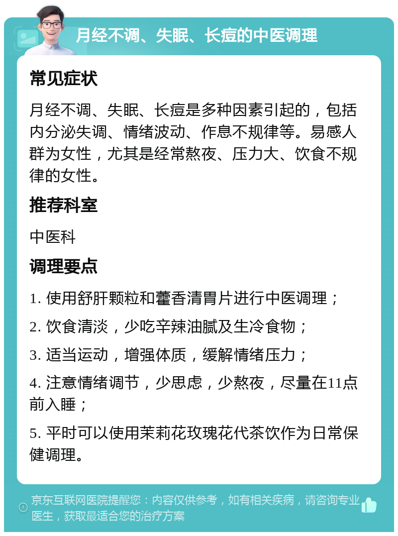 月经不调、失眠、长痘的中医调理 常见症状 月经不调、失眠、长痘是多种因素引起的，包括内分泌失调、情绪波动、作息不规律等。易感人群为女性，尤其是经常熬夜、压力大、饮食不规律的女性。 推荐科室 中医科 调理要点 1. 使用舒肝颗粒和藿香清胃片进行中医调理； 2. 饮食清淡，少吃辛辣油腻及生冷食物； 3. 适当运动，增强体质，缓解情绪压力； 4. 注意情绪调节，少思虑，少熬夜，尽量在11点前入睡； 5. 平时可以使用茉莉花玫瑰花代茶饮作为日常保健调理。