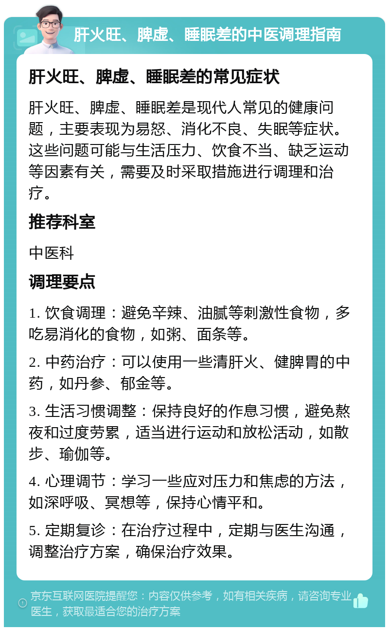 肝火旺、脾虚、睡眠差的中医调理指南 肝火旺、脾虚、睡眠差的常见症状 肝火旺、脾虚、睡眠差是现代人常见的健康问题，主要表现为易怒、消化不良、失眠等症状。这些问题可能与生活压力、饮食不当、缺乏运动等因素有关，需要及时采取措施进行调理和治疗。 推荐科室 中医科 调理要点 1. 饮食调理：避免辛辣、油腻等刺激性食物，多吃易消化的食物，如粥、面条等。 2. 中药治疗：可以使用一些清肝火、健脾胃的中药，如丹参、郁金等。 3. 生活习惯调整：保持良好的作息习惯，避免熬夜和过度劳累，适当进行运动和放松活动，如散步、瑜伽等。 4. 心理调节：学习一些应对压力和焦虑的方法，如深呼吸、冥想等，保持心情平和。 5. 定期复诊：在治疗过程中，定期与医生沟通，调整治疗方案，确保治疗效果。