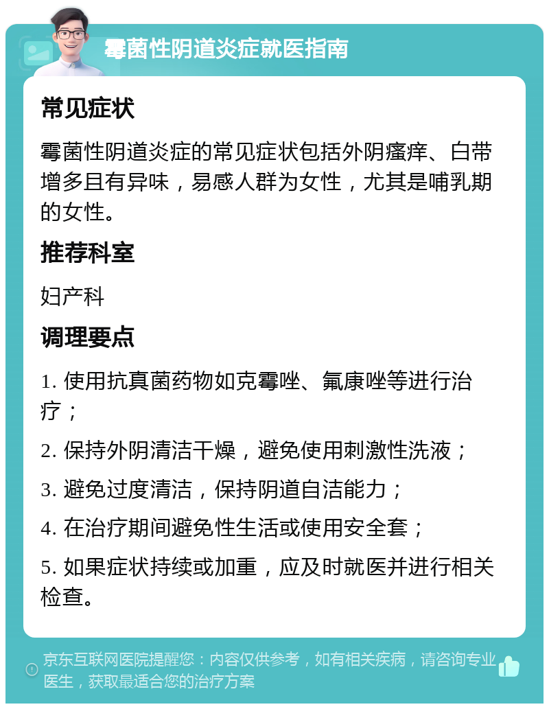 霉菌性阴道炎症就医指南 常见症状 霉菌性阴道炎症的常见症状包括外阴瘙痒、白带增多且有异味，易感人群为女性，尤其是哺乳期的女性。 推荐科室 妇产科 调理要点 1. 使用抗真菌药物如克霉唑、氟康唑等进行治疗； 2. 保持外阴清洁干燥，避免使用刺激性洗液； 3. 避免过度清洁，保持阴道自洁能力； 4. 在治疗期间避免性生活或使用安全套； 5. 如果症状持续或加重，应及时就医并进行相关检查。