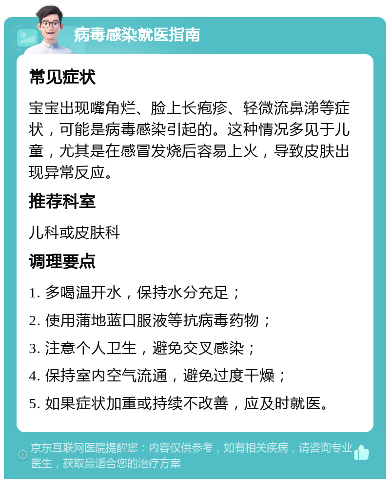 病毒感染就医指南 常见症状 宝宝出现嘴角烂、脸上长疱疹、轻微流鼻涕等症状，可能是病毒感染引起的。这种情况多见于儿童，尤其是在感冒发烧后容易上火，导致皮肤出现异常反应。 推荐科室 儿科或皮肤科 调理要点 1. 多喝温开水，保持水分充足； 2. 使用蒲地蓝口服液等抗病毒药物； 3. 注意个人卫生，避免交叉感染； 4. 保持室内空气流通，避免过度干燥； 5. 如果症状加重或持续不改善，应及时就医。