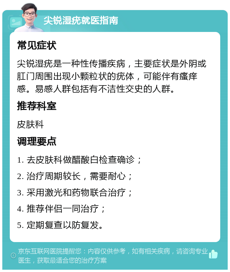 尖锐湿疣就医指南 常见症状 尖锐湿疣是一种性传播疾病，主要症状是外阴或肛门周围出现小颗粒状的疣体，可能伴有瘙痒感。易感人群包括有不洁性交史的人群。 推荐科室 皮肤科 调理要点 1. 去皮肤科做醋酸白检查确诊； 2. 治疗周期较长，需要耐心； 3. 采用激光和药物联合治疗； 4. 推荐伴侣一同治疗； 5. 定期复查以防复发。