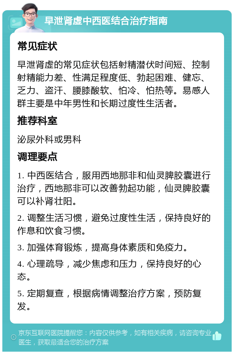 早泄肾虚中西医结合治疗指南 常见症状 早泄肾虚的常见症状包括射精潜伏时间短、控制射精能力差、性满足程度低、勃起困难、健忘、乏力、盗汗、腰膝酸软、怕冷、怕热等。易感人群主要是中年男性和长期过度性生活者。 推荐科室 泌尿外科或男科 调理要点 1. 中西医结合，服用西地那非和仙灵脾胶囊进行治疗，西地那非可以改善勃起功能，仙灵脾胶囊可以补肾壮阳。 2. 调整生活习惯，避免过度性生活，保持良好的作息和饮食习惯。 3. 加强体育锻炼，提高身体素质和免疫力。 4. 心理疏导，减少焦虑和压力，保持良好的心态。 5. 定期复查，根据病情调整治疗方案，预防复发。