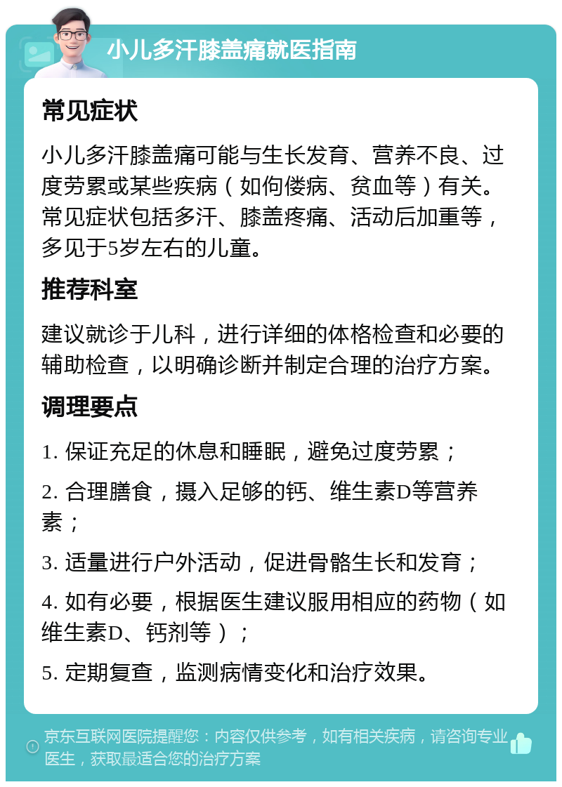 小儿多汗膝盖痛就医指南 常见症状 小儿多汗膝盖痛可能与生长发育、营养不良、过度劳累或某些疾病（如佝偻病、贫血等）有关。常见症状包括多汗、膝盖疼痛、活动后加重等，多见于5岁左右的儿童。 推荐科室 建议就诊于儿科，进行详细的体格检查和必要的辅助检查，以明确诊断并制定合理的治疗方案。 调理要点 1. 保证充足的休息和睡眠，避免过度劳累； 2. 合理膳食，摄入足够的钙、维生素D等营养素； 3. 适量进行户外活动，促进骨骼生长和发育； 4. 如有必要，根据医生建议服用相应的药物（如维生素D、钙剂等）； 5. 定期复查，监测病情变化和治疗效果。