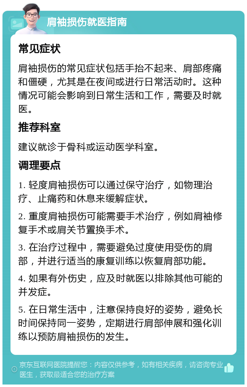 肩袖损伤就医指南 常见症状 肩袖损伤的常见症状包括手抬不起来、肩部疼痛和僵硬，尤其是在夜间或进行日常活动时。这种情况可能会影响到日常生活和工作，需要及时就医。 推荐科室 建议就诊于骨科或运动医学科室。 调理要点 1. 轻度肩袖损伤可以通过保守治疗，如物理治疗、止痛药和休息来缓解症状。 2. 重度肩袖损伤可能需要手术治疗，例如肩袖修复手术或肩关节置换手术。 3. 在治疗过程中，需要避免过度使用受伤的肩部，并进行适当的康复训练以恢复肩部功能。 4. 如果有外伤史，应及时就医以排除其他可能的并发症。 5. 在日常生活中，注意保持良好的姿势，避免长时间保持同一姿势，定期进行肩部伸展和强化训练以预防肩袖损伤的发生。