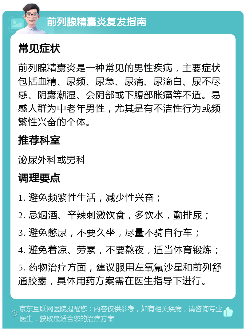 前列腺精囊炎复发指南 常见症状 前列腺精囊炎是一种常见的男性疾病，主要症状包括血精、尿频、尿急、尿痛、尿滴白、尿不尽感、阴囊潮湿、会阴部或下腹部胀痛等不适。易感人群为中老年男性，尤其是有不洁性行为或频繁性兴奋的个体。 推荐科室 泌尿外科或男科 调理要点 1. 避免频繁性生活，减少性兴奋； 2. 忌烟酒、辛辣刺激饮食，多饮水，勤排尿； 3. 避免憋尿，不要久坐，尽量不骑自行车； 4. 避免着凉、劳累，不要熬夜，适当体育锻炼； 5. 药物治疗方面，建议服用左氧氟沙星和前列舒通胶囊，具体用药方案需在医生指导下进行。