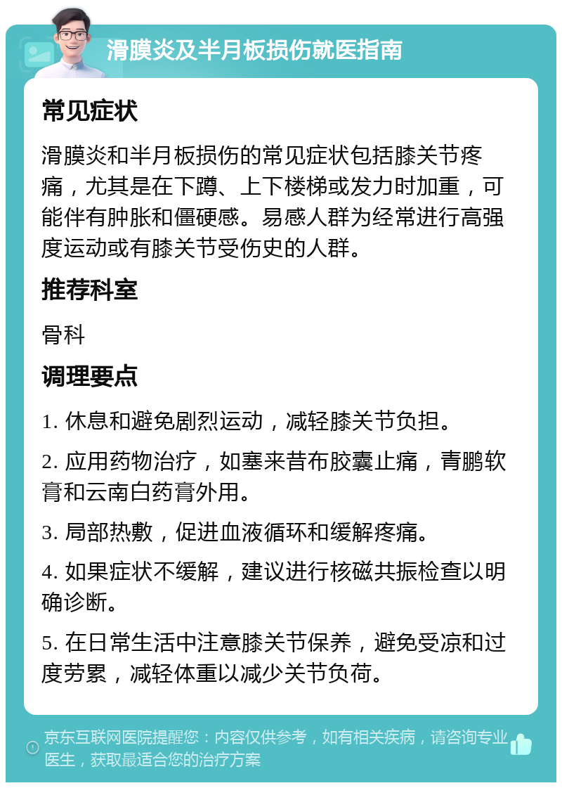 滑膜炎及半月板损伤就医指南 常见症状 滑膜炎和半月板损伤的常见症状包括膝关节疼痛，尤其是在下蹲、上下楼梯或发力时加重，可能伴有肿胀和僵硬感。易感人群为经常进行高强度运动或有膝关节受伤史的人群。 推荐科室 骨科 调理要点 1. 休息和避免剧烈运动，减轻膝关节负担。 2. 应用药物治疗，如塞来昔布胶囊止痛，青鹏软膏和云南白药膏外用。 3. 局部热敷，促进血液循环和缓解疼痛。 4. 如果症状不缓解，建议进行核磁共振检查以明确诊断。 5. 在日常生活中注意膝关节保养，避免受凉和过度劳累，减轻体重以减少关节负荷。