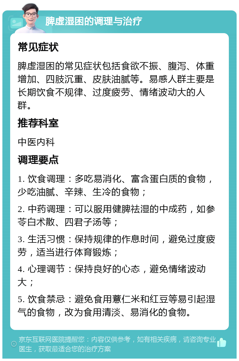 脾虚湿困的调理与治疗 常见症状 脾虚湿困的常见症状包括食欲不振、腹泻、体重增加、四肢沉重、皮肤油腻等。易感人群主要是长期饮食不规律、过度疲劳、情绪波动大的人群。 推荐科室 中医内科 调理要点 1. 饮食调理：多吃易消化、富含蛋白质的食物，少吃油腻、辛辣、生冷的食物； 2. 中药调理：可以服用健脾祛湿的中成药，如参苓白术散、四君子汤等； 3. 生活习惯：保持规律的作息时间，避免过度疲劳，适当进行体育锻炼； 4. 心理调节：保持良好的心态，避免情绪波动大； 5. 饮食禁忌：避免食用薏仁米和红豆等易引起湿气的食物，改为食用清淡、易消化的食物。