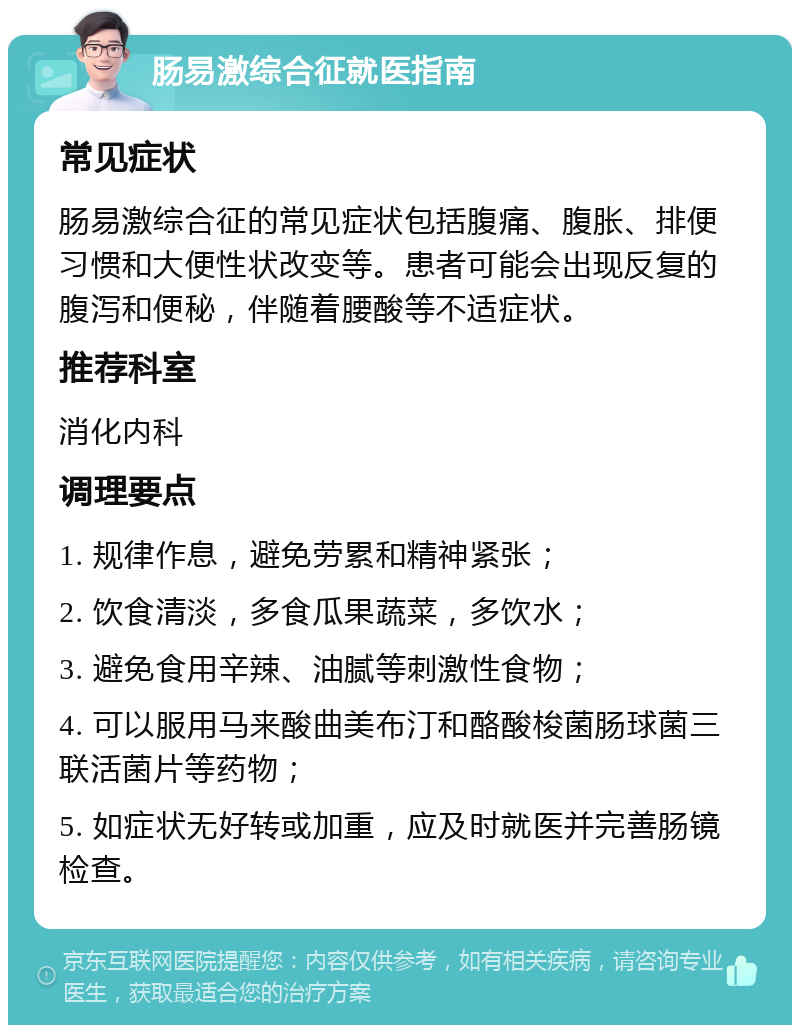 肠易激综合征就医指南 常见症状 肠易激综合征的常见症状包括腹痛、腹胀、排便习惯和大便性状改变等。患者可能会出现反复的腹泻和便秘，伴随着腰酸等不适症状。 推荐科室 消化内科 调理要点 1. 规律作息，避免劳累和精神紧张； 2. 饮食清淡，多食瓜果蔬菜，多饮水； 3. 避免食用辛辣、油腻等刺激性食物； 4. 可以服用马来酸曲美布汀和酪酸梭菌肠球菌三联活菌片等药物； 5. 如症状无好转或加重，应及时就医并完善肠镜检查。