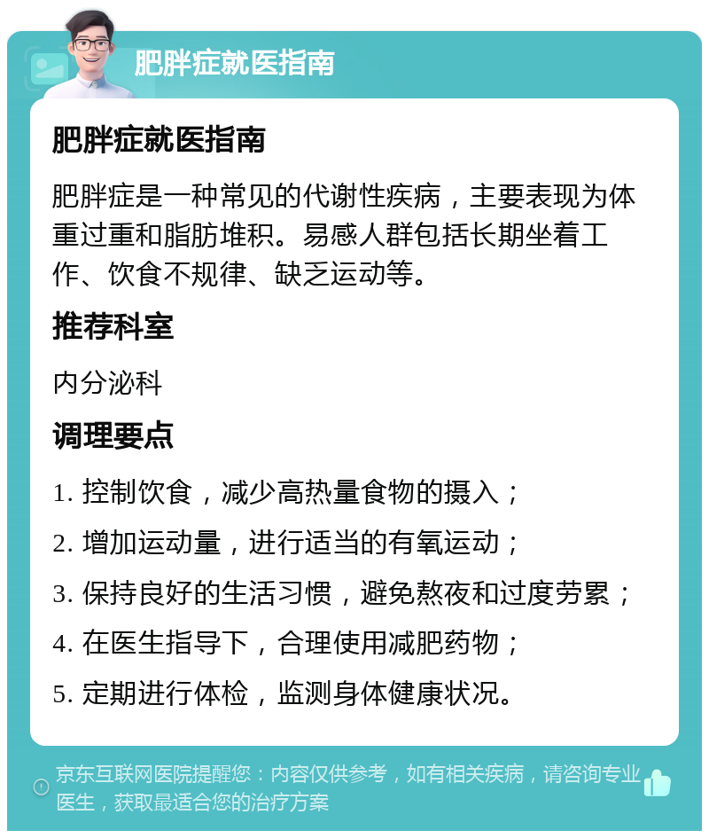 肥胖症就医指南 肥胖症就医指南 肥胖症是一种常见的代谢性疾病，主要表现为体重过重和脂肪堆积。易感人群包括长期坐着工作、饮食不规律、缺乏运动等。 推荐科室 内分泌科 调理要点 1. 控制饮食，减少高热量食物的摄入； 2. 增加运动量，进行适当的有氧运动； 3. 保持良好的生活习惯，避免熬夜和过度劳累； 4. 在医生指导下，合理使用减肥药物； 5. 定期进行体检，监测身体健康状况。