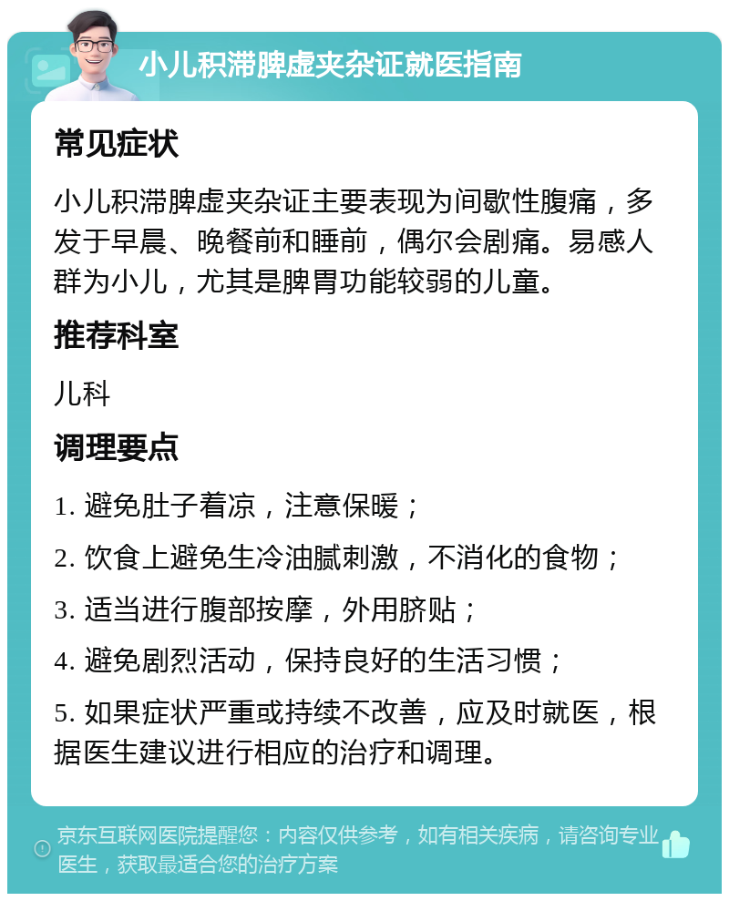 小儿积滞脾虚夹杂证就医指南 常见症状 小儿积滞脾虚夹杂证主要表现为间歇性腹痛，多发于早晨、晚餐前和睡前，偶尔会剧痛。易感人群为小儿，尤其是脾胃功能较弱的儿童。 推荐科室 儿科 调理要点 1. 避免肚子着凉，注意保暖； 2. 饮食上避免生冷油腻刺激，不消化的食物； 3. 适当进行腹部按摩，外用脐贴； 4. 避免剧烈活动，保持良好的生活习惯； 5. 如果症状严重或持续不改善，应及时就医，根据医生建议进行相应的治疗和调理。