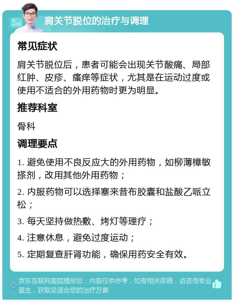 肩关节脱位的治疗与调理 常见症状 肩关节脱位后，患者可能会出现关节酸痛、局部红肿、皮疹、瘙痒等症状，尤其是在运动过度或使用不适合的外用药物时更为明显。 推荐科室 骨科 调理要点 1. 避免使用不良反应大的外用药物，如柳薄樟敏搽剂，改用其他外用药物； 2. 内服药物可以选择塞来昔布胶囊和盐酸乙哌立松； 3. 每天坚持做热敷、烤灯等理疗； 4. 注意休息，避免过度运动； 5. 定期复查肝肾功能，确保用药安全有效。