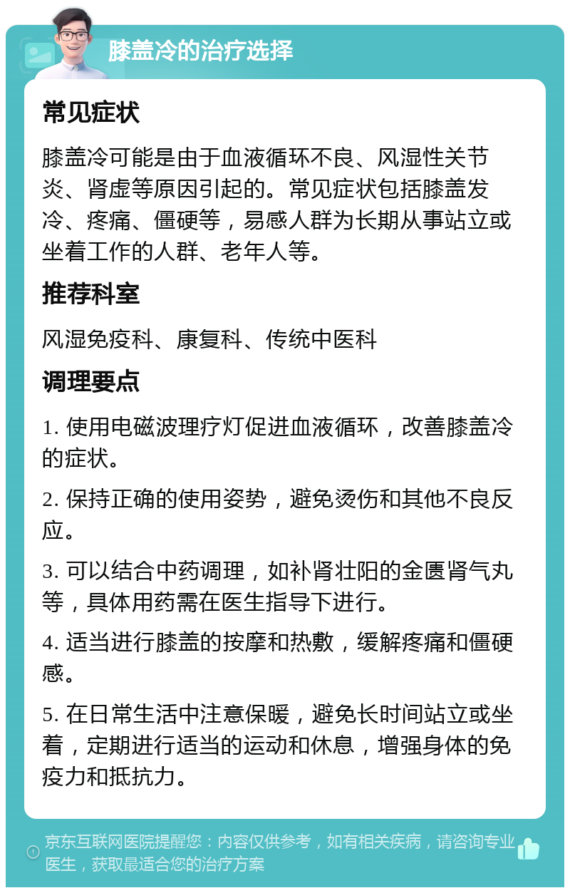 膝盖冷的治疗选择 常见症状 膝盖冷可能是由于血液循环不良、风湿性关节炎、肾虚等原因引起的。常见症状包括膝盖发冷、疼痛、僵硬等，易感人群为长期从事站立或坐着工作的人群、老年人等。 推荐科室 风湿免疫科、康复科、传统中医科 调理要点 1. 使用电磁波理疗灯促进血液循环，改善膝盖冷的症状。 2. 保持正确的使用姿势，避免烫伤和其他不良反应。 3. 可以结合中药调理，如补肾壮阳的金匮肾气丸等，具体用药需在医生指导下进行。 4. 适当进行膝盖的按摩和热敷，缓解疼痛和僵硬感。 5. 在日常生活中注意保暖，避免长时间站立或坐着，定期进行适当的运动和休息，增强身体的免疫力和抵抗力。