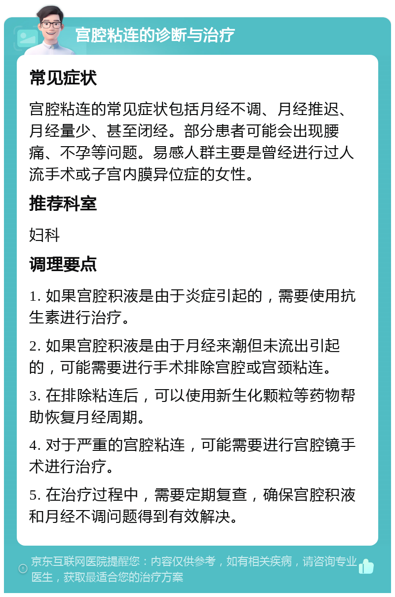 宫腔粘连的诊断与治疗 常见症状 宫腔粘连的常见症状包括月经不调、月经推迟、月经量少、甚至闭经。部分患者可能会出现腰痛、不孕等问题。易感人群主要是曾经进行过人流手术或子宫内膜异位症的女性。 推荐科室 妇科 调理要点 1. 如果宫腔积液是由于炎症引起的，需要使用抗生素进行治疗。 2. 如果宫腔积液是由于月经来潮但未流出引起的，可能需要进行手术排除宫腔或宫颈粘连。 3. 在排除粘连后，可以使用新生化颗粒等药物帮助恢复月经周期。 4. 对于严重的宫腔粘连，可能需要进行宫腔镜手术进行治疗。 5. 在治疗过程中，需要定期复查，确保宫腔积液和月经不调问题得到有效解决。