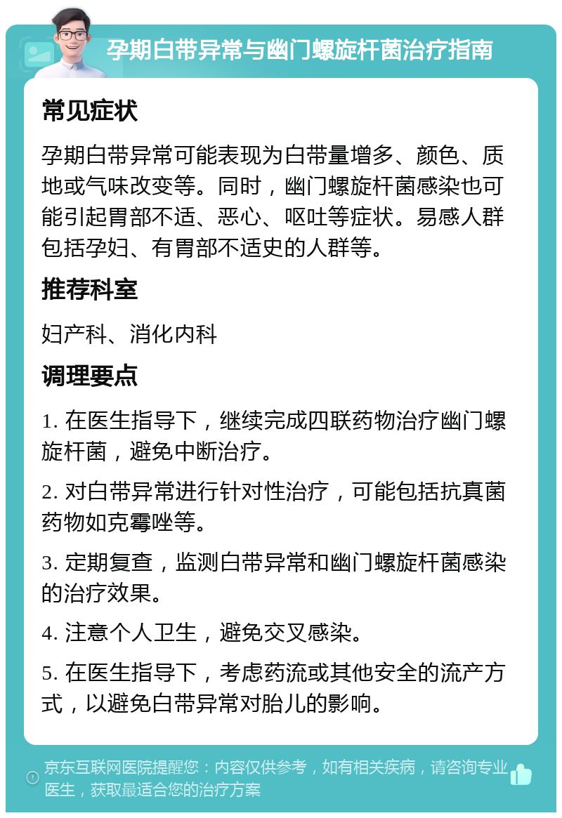 孕期白带异常与幽门螺旋杆菌治疗指南 常见症状 孕期白带异常可能表现为白带量增多、颜色、质地或气味改变等。同时，幽门螺旋杆菌感染也可能引起胃部不适、恶心、呕吐等症状。易感人群包括孕妇、有胃部不适史的人群等。 推荐科室 妇产科、消化内科 调理要点 1. 在医生指导下，继续完成四联药物治疗幽门螺旋杆菌，避免中断治疗。 2. 对白带异常进行针对性治疗，可能包括抗真菌药物如克霉唑等。 3. 定期复查，监测白带异常和幽门螺旋杆菌感染的治疗效果。 4. 注意个人卫生，避免交叉感染。 5. 在医生指导下，考虑药流或其他安全的流产方式，以避免白带异常对胎儿的影响。