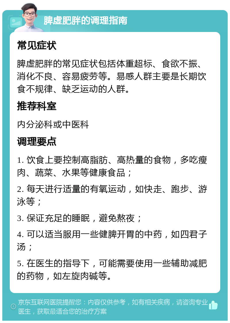 脾虚肥胖的调理指南 常见症状 脾虚肥胖的常见症状包括体重超标、食欲不振、消化不良、容易疲劳等。易感人群主要是长期饮食不规律、缺乏运动的人群。 推荐科室 内分泌科或中医科 调理要点 1. 饮食上要控制高脂肪、高热量的食物，多吃瘦肉、蔬菜、水果等健康食品； 2. 每天进行适量的有氧运动，如快走、跑步、游泳等； 3. 保证充足的睡眠，避免熬夜； 4. 可以适当服用一些健脾开胃的中药，如四君子汤； 5. 在医生的指导下，可能需要使用一些辅助减肥的药物，如左旋肉碱等。