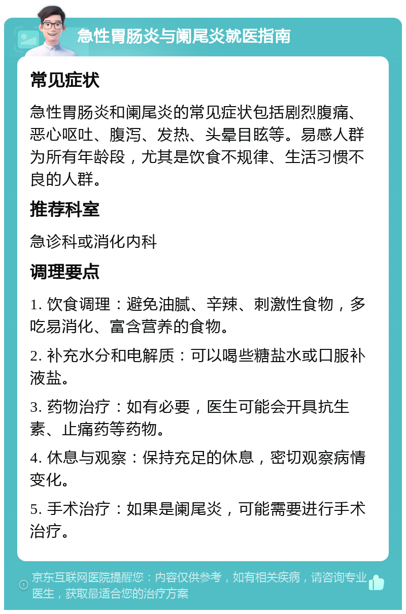 急性胃肠炎与阑尾炎就医指南 常见症状 急性胃肠炎和阑尾炎的常见症状包括剧烈腹痛、恶心呕吐、腹泻、发热、头晕目眩等。易感人群为所有年龄段，尤其是饮食不规律、生活习惯不良的人群。 推荐科室 急诊科或消化内科 调理要点 1. 饮食调理：避免油腻、辛辣、刺激性食物，多吃易消化、富含营养的食物。 2. 补充水分和电解质：可以喝些糖盐水或口服补液盐。 3. 药物治疗：如有必要，医生可能会开具抗生素、止痛药等药物。 4. 休息与观察：保持充足的休息，密切观察病情变化。 5. 手术治疗：如果是阑尾炎，可能需要进行手术治疗。