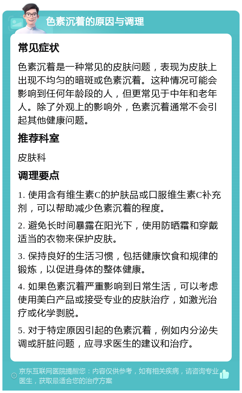 色素沉着的原因与调理 常见症状 色素沉着是一种常见的皮肤问题，表现为皮肤上出现不均匀的暗斑或色素沉着。这种情况可能会影响到任何年龄段的人，但更常见于中年和老年人。除了外观上的影响外，色素沉着通常不会引起其他健康问题。 推荐科室 皮肤科 调理要点 1. 使用含有维生素C的护肤品或口服维生素C补充剂，可以帮助减少色素沉着的程度。 2. 避免长时间暴露在阳光下，使用防晒霜和穿戴适当的衣物来保护皮肤。 3. 保持良好的生活习惯，包括健康饮食和规律的锻炼，以促进身体的整体健康。 4. 如果色素沉着严重影响到日常生活，可以考虑使用美白产品或接受专业的皮肤治疗，如激光治疗或化学剥脱。 5. 对于特定原因引起的色素沉着，例如内分泌失调或肝脏问题，应寻求医生的建议和治疗。