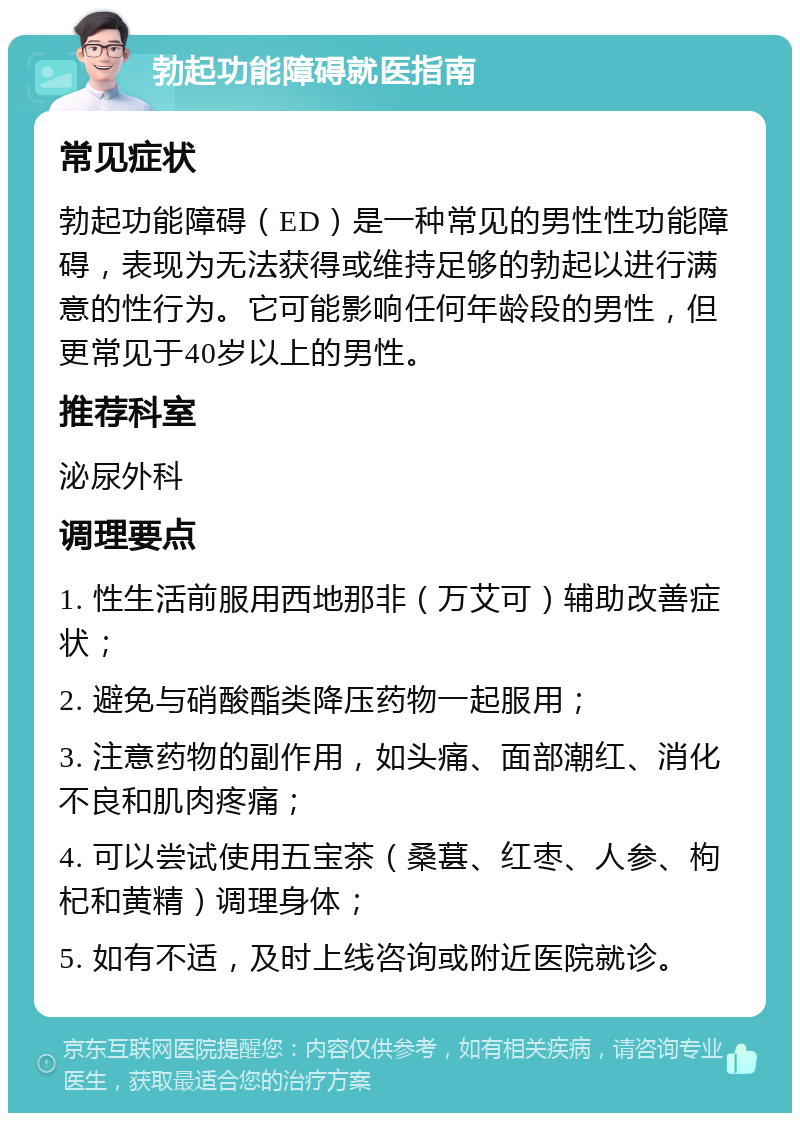 勃起功能障碍就医指南 常见症状 勃起功能障碍（ED）是一种常见的男性性功能障碍，表现为无法获得或维持足够的勃起以进行满意的性行为。它可能影响任何年龄段的男性，但更常见于40岁以上的男性。 推荐科室 泌尿外科 调理要点 1. 性生活前服用西地那非（万艾可）辅助改善症状； 2. 避免与硝酸酯类降压药物一起服用； 3. 注意药物的副作用，如头痛、面部潮红、消化不良和肌肉疼痛； 4. 可以尝试使用五宝茶（桑葚、红枣、人参、枸杞和黄精）调理身体； 5. 如有不适，及时上线咨询或附近医院就诊。