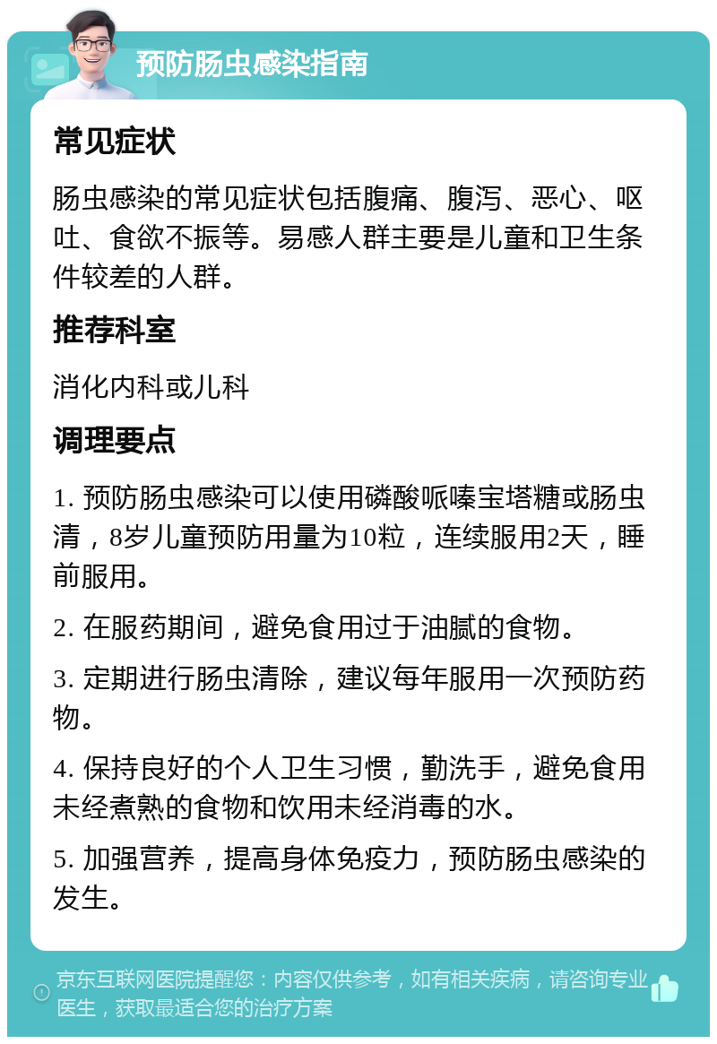 预防肠虫感染指南 常见症状 肠虫感染的常见症状包括腹痛、腹泻、恶心、呕吐、食欲不振等。易感人群主要是儿童和卫生条件较差的人群。 推荐科室 消化内科或儿科 调理要点 1. 预防肠虫感染可以使用磷酸哌嗪宝塔糖或肠虫清，8岁儿童预防用量为10粒，连续服用2天，睡前服用。 2. 在服药期间，避免食用过于油腻的食物。 3. 定期进行肠虫清除，建议每年服用一次预防药物。 4. 保持良好的个人卫生习惯，勤洗手，避免食用未经煮熟的食物和饮用未经消毒的水。 5. 加强营养，提高身体免疫力，预防肠虫感染的发生。