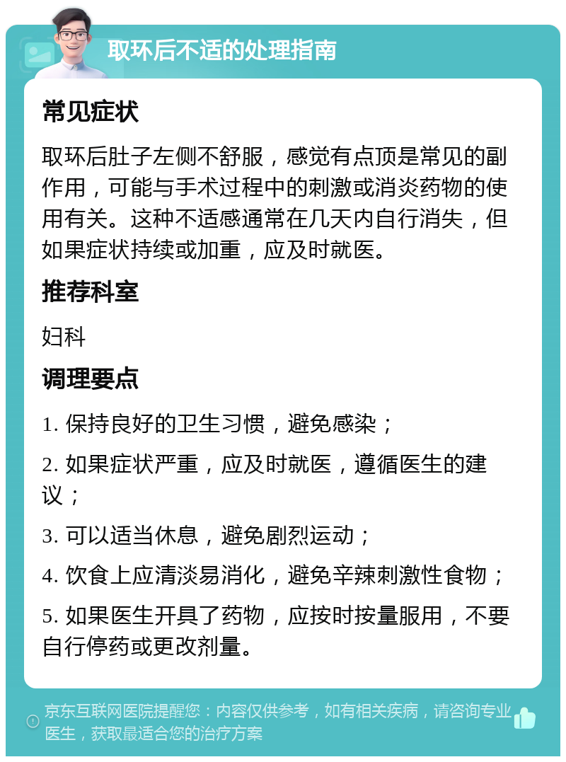 取环后不适的处理指南 常见症状 取环后肚子左侧不舒服，感觉有点顶是常见的副作用，可能与手术过程中的刺激或消炎药物的使用有关。这种不适感通常在几天内自行消失，但如果症状持续或加重，应及时就医。 推荐科室 妇科 调理要点 1. 保持良好的卫生习惯，避免感染； 2. 如果症状严重，应及时就医，遵循医生的建议； 3. 可以适当休息，避免剧烈运动； 4. 饮食上应清淡易消化，避免辛辣刺激性食物； 5. 如果医生开具了药物，应按时按量服用，不要自行停药或更改剂量。