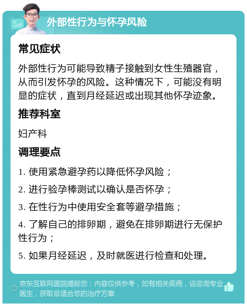 外部性行为与怀孕风险 常见症状 外部性行为可能导致精子接触到女性生殖器官，从而引发怀孕的风险。这种情况下，可能没有明显的症状，直到月经延迟或出现其他怀孕迹象。 推荐科室 妇产科 调理要点 1. 使用紧急避孕药以降低怀孕风险； 2. 进行验孕棒测试以确认是否怀孕； 3. 在性行为中使用安全套等避孕措施； 4. 了解自己的排卵期，避免在排卵期进行无保护性行为； 5. 如果月经延迟，及时就医进行检查和处理。